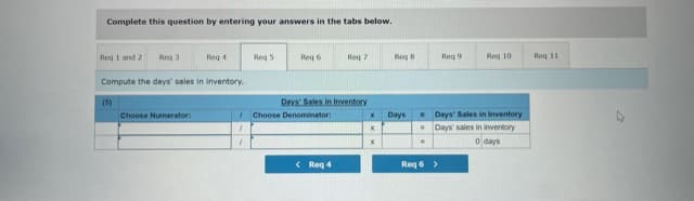 Complete this question by entering your answers in the tabs below.
Reg i and 2
Reg 3
Reg 4
Reg 5
Reg 6
Reg 7
Reg 8
Reg 9
Reg 10
Reg 11
Compute the days' sales in inventory.
Days Sales in Inventory
Choose Denominator
(5)
Choose Numerator:
Days
- Days' Sales in Inventory
-Days sales in inventory
O days
< Req 4
Req 6 >
