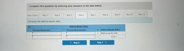 Complete this question by entering your answers in the tabs below.
Reg 1 and 2
Reg 3
Reg 4
Reg 5
Re 6
Reg 7
Reg
Reg 9
Reg 10
Reg 11
Compute the debt-to-equity ratio.
(6)
Debt-to-Eouity Ratio
- Debt-to-quity Ratio
Debt-to-egulty ratio
Choose Numerator
Choose Denominator:
( Reg 5
Req 7>
