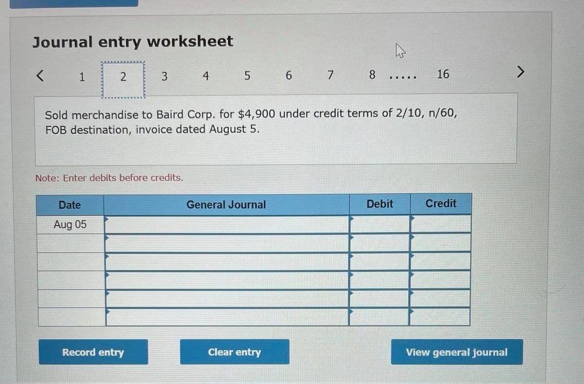 Journal entry worksheet
2
4
6 7
8.
16
... ..
Sold merchandise to Baird Corp. for $4,900 under credit terms of 2/10, n/60,
FOB destination, invoice dated August 5.
Note: Enter debits before credits.
Date
General Journal
Debit
Credit
Aug 05
Record entry
Clear entry
View general journal
