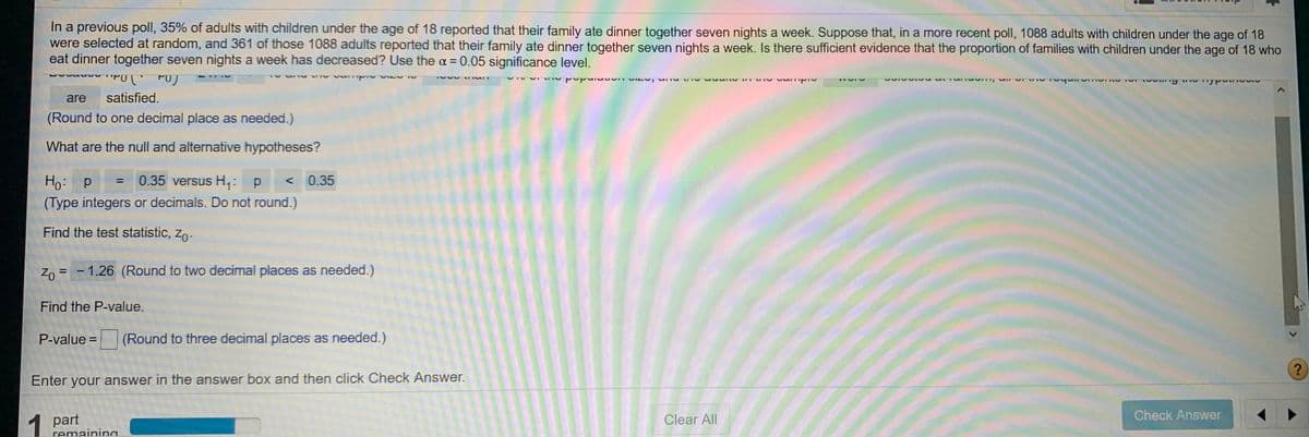 In a previous poll, 35% of adults with children under the age of 18 reported that their family ate dinner together seven nights a week. Suppose that, in a more recent poll, 1088 adults with children under the age of 18
were selected at random, and 361 of those 1088 adults reported that their family ate dinner together seven nights a week. Is there sufficient evidence that the proportion of families with children under the age of 18 who
eat dinner together seven nights a week has decreased? Use the a = 0.05 significance level.
are satisfied.
(Round to one decimal place as needed.)
What are the null and alternative hypotheses?
0.35 versus H,: p
< 0.35
Ho: p
(Type integers or decimals. Do not round.)
Find the test statistic, zo-
Z, = - 1.26 (Round to two decimal places as needed.)
Find the P-value.
P-value =
(Round to three decimal places as needed.)
Enter your answer in the answer box and then click Check Answer.
Check Answer
1
Clear All
1 part
remainina
