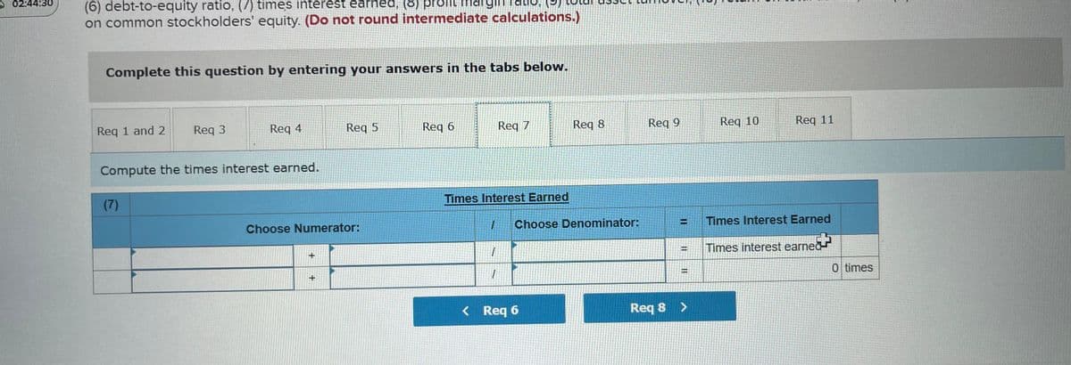 02:44:30
(6) debt-to-equity ratio, (7) times interest earhed, (8) profit marginTaio,
on common stockholders' equity. (Do not round intermediate calculations.)
Complete this question by entering your answers in the tabs below.
Req 1 and 2
Req 3
Req 4
Req 5
Req 6
Req 7
Reg 8
Req 9
Req 10
Req 11
Compute the times interest earned.
(7)
Times Interest Earned
Choose Numerator:
Choose Denominator:
Times Interest Earned
Times interest earned
0 times
%D
< Req 6
Req 8 >
II
II
