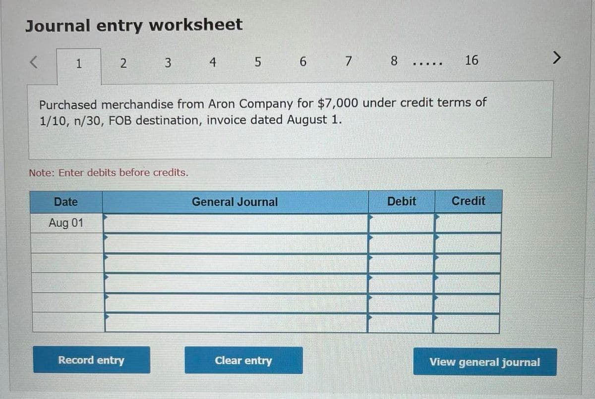 Journal entry worksheet
1
2
4
5 6 7
8.
16
......
Purchased merchandise from Aron Company for $7,000 under credit terms of
1/10, n/30, FOB destination, invoice dated August 1.
Note: Enter debits before credits.
Date
General Journal
Debit
Credit
Aug 01
Record entry
Clear entry
View general journal
