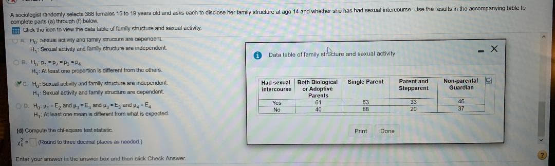 A sociologist randomly selects 388 females 15 to 19 years old and asks each
complete parts (a) through (f) below.
E Click the icon to view the data table of family structure and sexual activity.
disclose her family structure at age 14 and whether she has had sexual intercourse. Use the results in the accompanying table to
DA Hy: Sexual activity ana tamiy structure are oepenaent.
H,: Sexual activity and family structure are independent.
Data table of family structure and sexual activity
OB. H: P, =P, =P3 =P4
H,: At least one proportion is different from the others.
Both Biological
or Adoptive
Parent and
Stepparent
Non-parental E
Guardian
Single Parent
YC. H: Sexual activity and family structure are independent.
H, Sexual activity and family structure are dependent.
Had sexual
intercourse
Parents
Yes
61
63
33
46
OD. H P = E, and , =E, and u, =E, and u = E
H,: At least one mean is different from what is expected.
No
40
88
20
(d) Compute the chi-square test statistic.
Print
Done
Z = (Round to three decimal places as needed.)
Enter your answer in the answer box and then click Check Answer.
>
