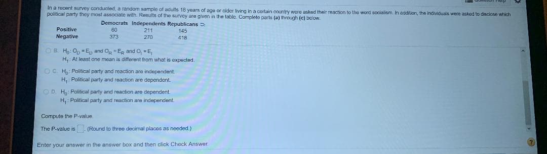 In a rocent survey conducted, a random sample of adults 18 years of age or older living in a certain country were asked their reaction to the word socialism. In addition, the individuals were askod to disciose which
political party they most associate with. Results of the survey are given in the table. Cormplete parts (a) through (c) below.
Democrats Independents Republicans D
Positive
Negative
60
211
145
373
270
418
O B. H: Op =E, and Og =ER and O, =E
H, At least one mean is different from what is expected.
OC H: Political party and reaction are independent
H, : Political party and reaction are dependent.
OD. H: Political party and reaction are dependent.
H,: Political party and reaction are independent.
Compute the P-value.
The P-value is (Round to three decimal places as needed.)
Enter your answer in the answer box and then click Check Answer
