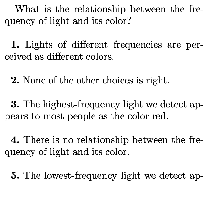 What is the relationship between the fre-
quency of light and its color?
1. Lights of different frequencies are per-
ceived as different colors.
2. None of the other choices is right.
3. The highest-frequency light we detect ap-
pears to most people as the color red.
4. There is no relationship between the fre-
quency of light and its color.
5. The lowest-frequency light we detect ap-