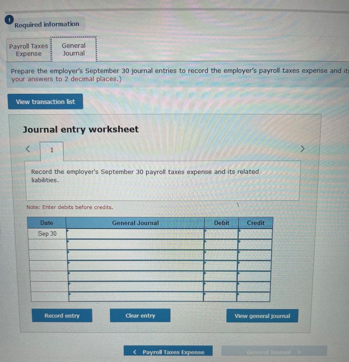 Required information
Payroll Taxes
Expense
General
Journal
Prepare the employer's September 30 journal entries to record the employer's payroll taxes expense and its
your answers to 2 decimal places.)
View transaction list
Journal entry worksheet
1
Record the employer's September 30 payroll taxes expense and its related
liabilities.
Note: Enter debits before credits.
Date
General Journal
Debit
Credit
Sep 30
Record entry
Clear entry
View general journal
< Payroll Taxes Expense
Gerieral Journal>
