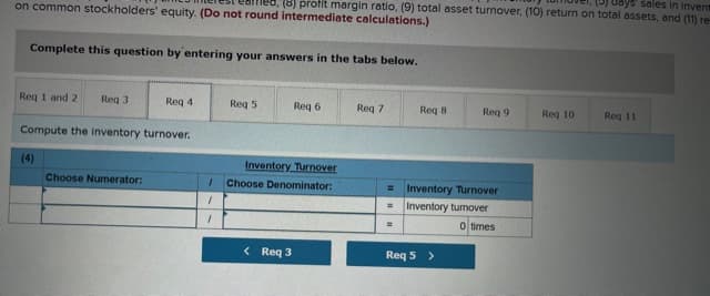 on common stockholders' equity. (Do not round intermediate calculations.)
18) profit margin ratio, (9) total asset turnover, (10) return on total assets, and (11) re-
(5) days sdies in invent
Complete this question by entering your answers in the tabs below.
Reg 1 and 2
Reg 3
Req 4
Req 5
Req 6
Req 7
Req 8
Req 9
Req 10
Reg 11
Compute the inventory turnover.
(4)
Inventory Turnover
Choose Numerator:
Choose Denominator:
Inventory Turnover
%D
Inventory tumover
%3D
0 times
< Req 3
Req 5 >
