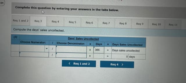 Complete this question by entering your answers in the tabs below.
Req 1 and 2
Req 3
Req 4
Req 5
Req 6
Req 7
Reg 8
Req 9
Req 10
Req 11
Compute the days' sales uncollected.
(3)
Days' Sales Uncollected
Choose Numerator:
Choose Denominator:
Days
= Days Sales Uncollected
x 365
Days sales uncollected
o days
< Req 1 and 2
Req 4 >
