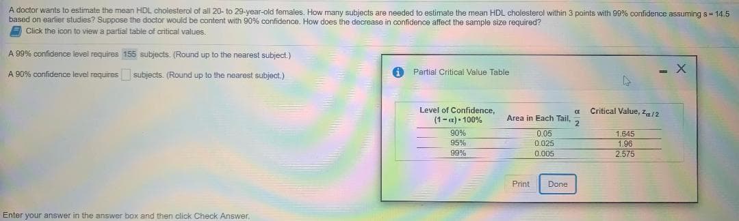 A doctor wants to estimate the mean HDL cholesterol of all 20- to 29-year-old females, How many subjects are needed to estimate the mean HDL cholesterol within 3 points with 99% confidence assuming s= 14.5
based on earlier studies? Suppose the doctor would be content with 90% confidence, How does the decrease in confidence affect the sample size required?
E Click the icon
view a partial table of critical values.
A 99% confidence level requires 155 subjects. (Round up to the nearest subject.)
A 90% confidence level requires subjects. (Round up to the nearest subject.)
A Partial Critical Value Table
Level of Confidence,
(1-a) - 100%
Critical Value, z12
Area in Each Tail.
2.
90%
0.05
1.645
1.96
2.575
95%
D.025
99%
0.005
Print
Done
Enter your answer in the answer box and then click Check Answer
