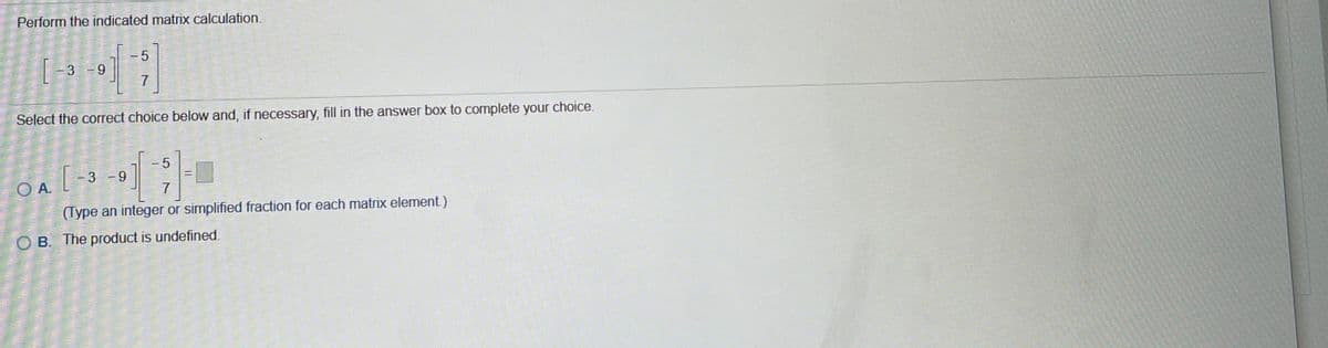 Perform the indicated matrix calculation.
3
7
Select the correct choice below and, if necessary, fill in the answer box to complete your choice.
-5
3 -9
O A.
7
(Type an integer or simplified fraction for each matrix element)
O B. The product is undefined.
