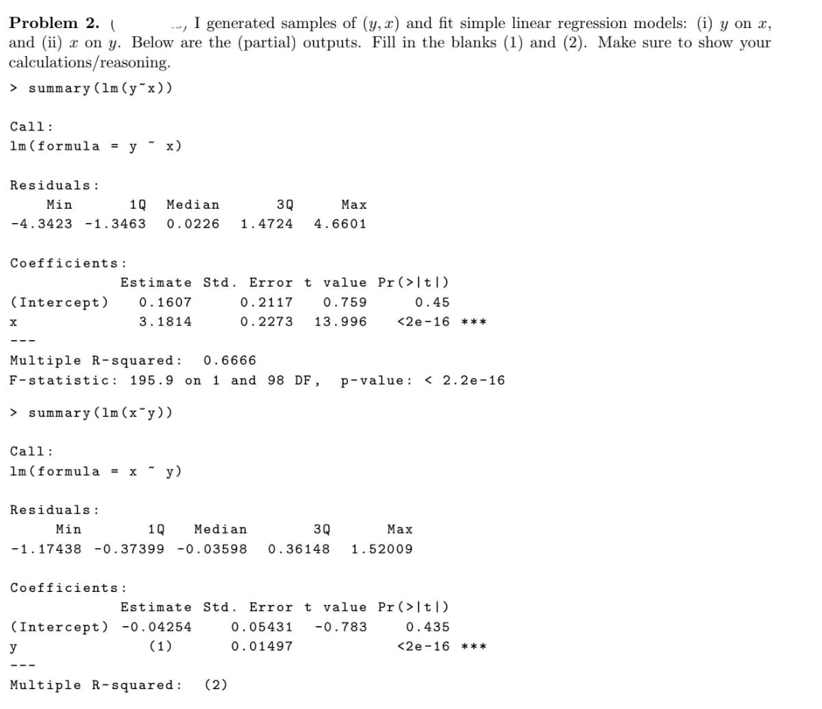 Problem 2. (
generated samples of (y,x) and fit simple linear regression models: (i) y on x,
and (ii) x on y. Below are the (partial) outputs. Fill in the blanks (1) and (2). Make sure to show your
calculations/reasoning.
> summary (1m (y^x))
Call:
1m (formula = y ~ x)
Residuals:
Min
1Q Median
3Q
Max
4.6601
-4.3423 -1.3463 0.0226 1.4724
Coefficients:
Estimate Std. Error t value Pr (>|t|)
(Intercept)
0.1607
0.2117
0.759
0.45
X
3.1814
0.2273 13.996
<2e-16 ***
Multiple R-squared: 0.6666
F-statistic: 195.9 on 1 and 98 DF, p-value: <2.2e-16
> summary (1m (x*y))
Call:
1m (formula = x y)
Residuals:
1Q Median
3Q
Max
Min
-1.17438 -0.37399 -0.03598 0.36148 1.52009
Coefficients:
Estimate Std. Error t value Pr (>|t|)
(Intercept) -0.04254
0.05431 -0.783
0.435
y
(1)
0.01497
<2e-16
Multiple R-squared: (2)
***