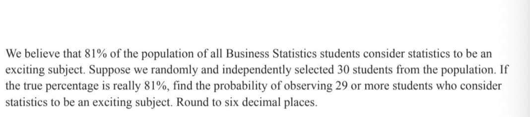 We believe that 81% of the population of all Business Statistics students consider statistics to be an
exciting subject. Suppose we randomly and independently selected 30 students from the population. If
the true percentage is really 81%, find the probability of observing 29 or more students who consider
statistics to be an exciting subject. Round to six decimal places.