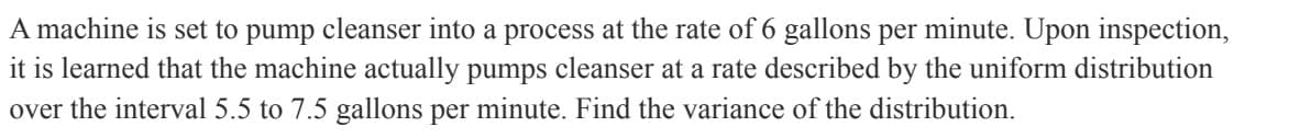A
machine is set to pump cleanser into a process at the rate of 6 gallons per minute. Upon inspection,
it is learned that the machine actually pumps cleanser at a rate described by the uniform distribution
over the interval 5.5 to 7.5 gallons per minute. Find the variance of the distribution.