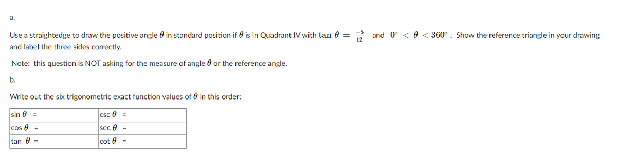 **Trigonometric Functions of an Angle in Quadrant IV**

**a.**
Use a straightedge to draw the positive angle \(\theta\) in standard position if \(\theta\) is in Quadrant IV with \(\tan \theta = \frac{-5}{12}\) and \(0° < \theta < 360°\). Show the reference triangle in your drawing and label the three sides correctly.

*Note: This question is NOT asking for the measure of angle \(\theta\) or the reference angle.*

**b.** 

Write out the six trigonometric exact function values of \(\theta\) in this order:

| \(\sin \theta\) |  = |  | \(\csc \theta\) |  = |
|-----------------|----|--|----------------|----|
| \(\cos \theta\) |  = |  | \(\sec \theta\) |  = |
| \(\tan \theta\) |  = |  | \(\cot \theta\) |  = |