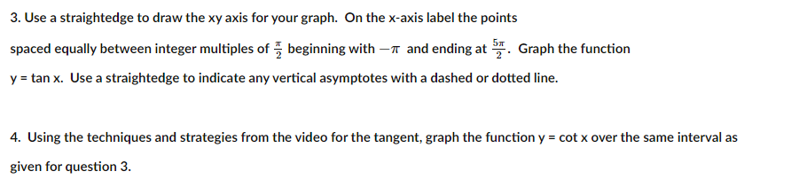 3. Use a straightedge to draw the xy axis for your graph. On the x-axis label the points
spaced equally between integer multiples of 5 beginning with -n and ending at . Graph the function
y = tan x. Use a straightedge to indicate any vertical asymptotes with a dashed or dotted line.
4. Using the techniques and strategies from the video for the tangent, graph the function y = cot x over the same interval as
given for question 3.
