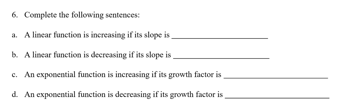 6. Complete the following sentences:
a. A linear function is increasing if its slope is
b. A linear function is decreasing if its slope is
c. An exponential function is increasing if its growth factor is
d. An exponential function is decreasing if its growth factor is
