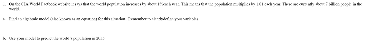 1. On the CIA World Factbook website it says that the world population increases by about 1%each year. This means that the population multiplies by 1.01 each year. There are currently about 7 billion people in the
world.
a. Find an algebraic model (also known as an equation) for this situation. Remember to clearlydefine your variables.
b. Use your model to predict the world's population in 2035.
