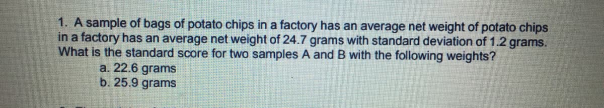 1. A sample of bags of potato chips in a factory has an average net weight of potato chips
in a factory has an average net weight of 24.7 grams with standard deviation of 1.2 grams.
What is the standard score for two samples A and B with the following weights?
a. 22.6 grams
b. 25.9 grams
