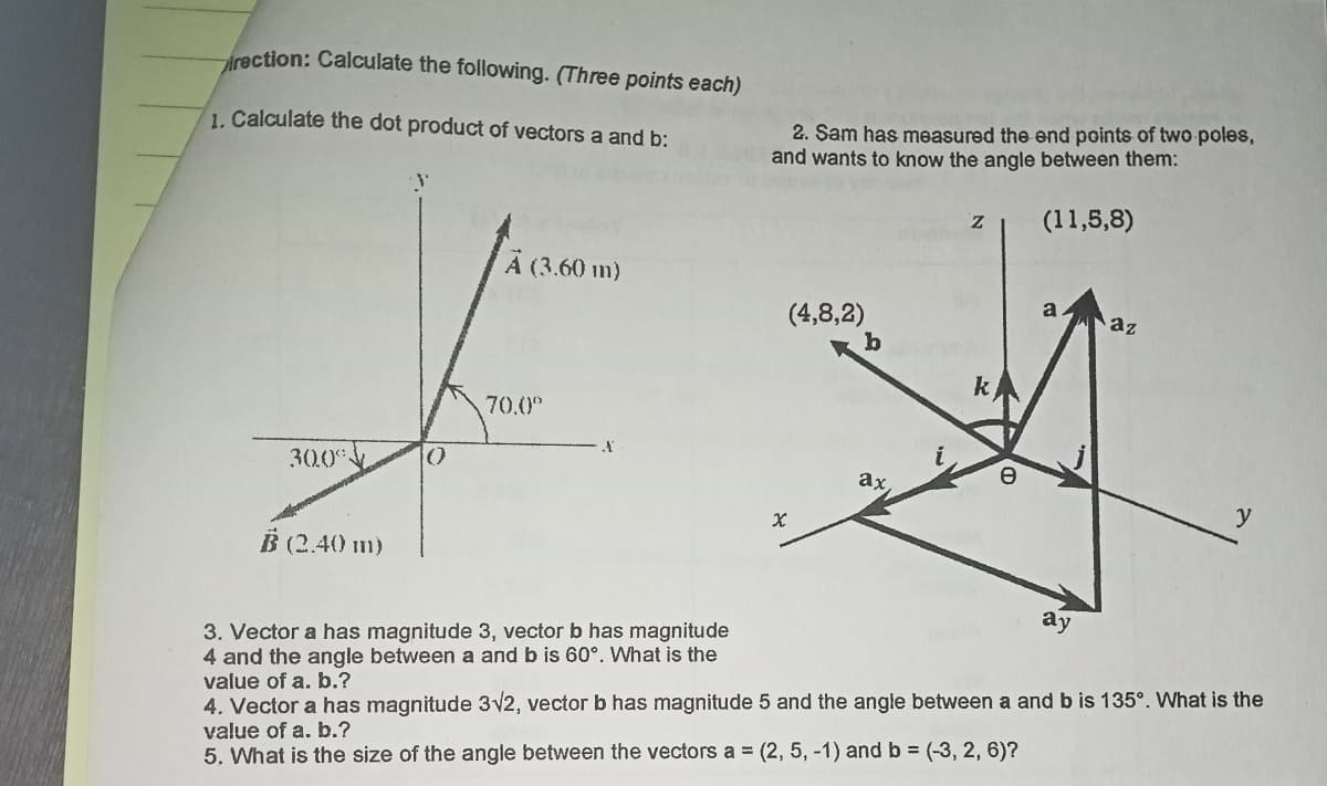 rection: Calculate the following. (Three points each)
2. Sam has measured the end points of two poles,
and wants to know the angle between them:
1. Calculate the dot product of vectors a and b:
(11,5,8)
A (3.60 m)
a
(4,8,2)
az
k
70.0
30.0
()
ax
y
B (2.40 m)
ay
3. Vector a has magnitude 3, vector b has magnitude
4 and the angle between a and b is 60°. What is the
value of a. b.?
4. Vector a has magnitude 3v2, vector b has magnitude 5 and the angle between a and b is 135°. What is the
value of a. b.?
5. What is the size of the angle between the vectors a = (2, 5, -1) and b = (-3, 2, 6)?
