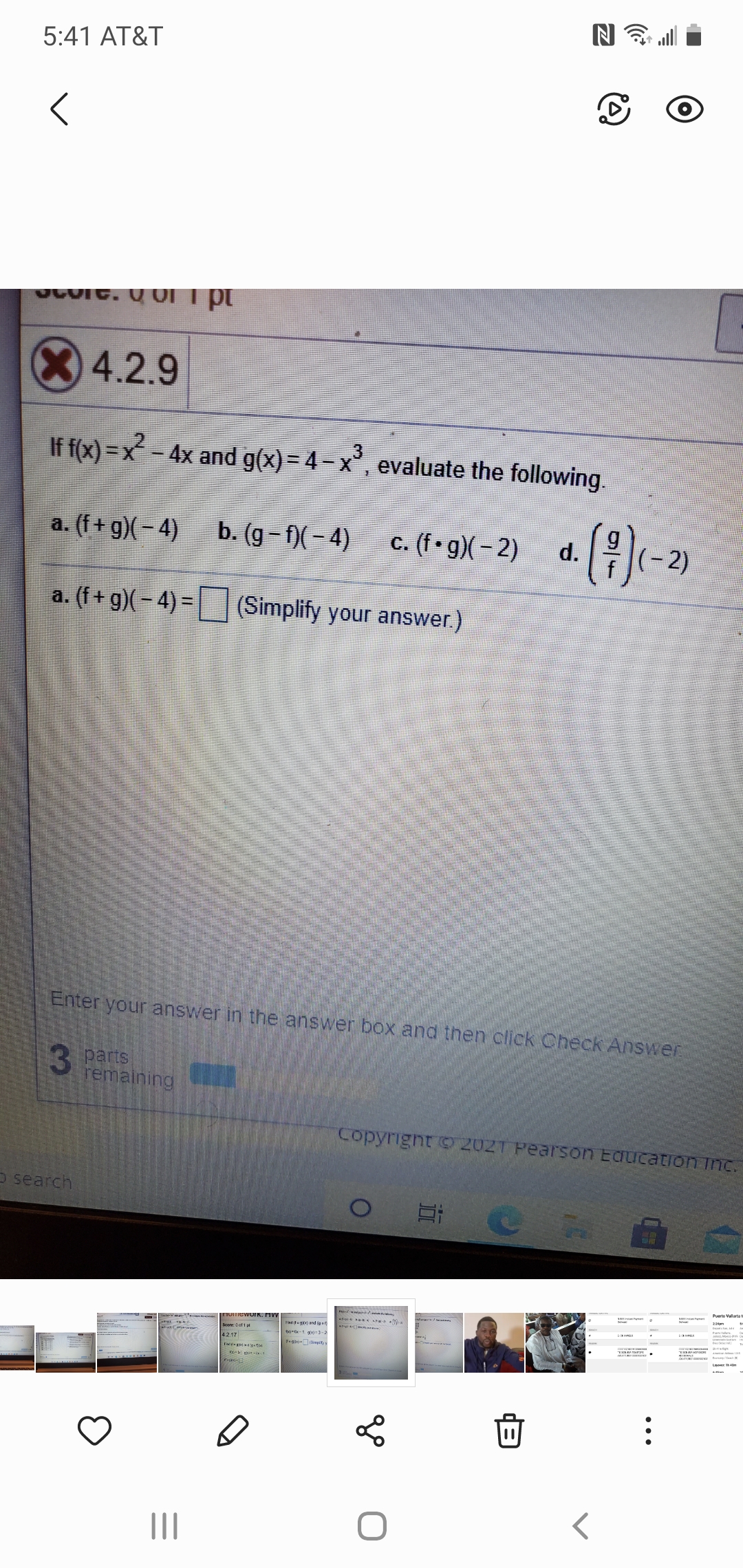 5:41 AT&T
4.2.9
If f(x) =x - 4x and g(x) = 4– x°, evaluate the following.
(4)
a. (f+ g)(- 4)
b. (g - f)( – 4)
c. (f • g)( – 2)
d.
(-2)
a. (f+ g)(– 4) =
|__] (Simplify your answer.)
Enter your answer in the answer box and then click Check Answer
3 Parts
remaining
Copyright 9 202T Pearson Education inc.
O search
TOmewoIK. MVV
Fnd (teg) and (ue
Score: Oof1
to-f-1 g'=3-2
-Sipit
