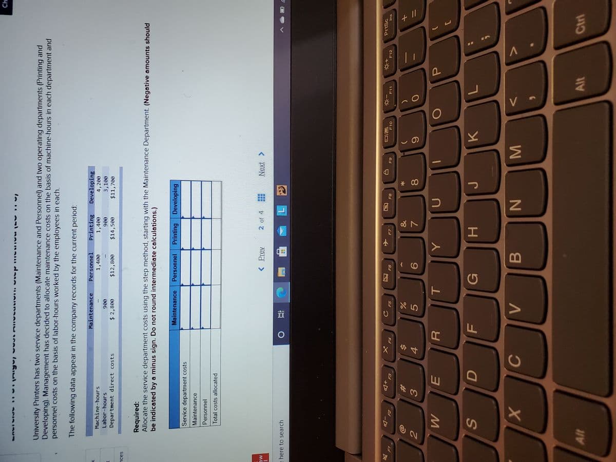 + |/
V
* 00
( CO
R
44
#3
Ch
University Printers has two service departments (Maintenance and Personnel) and two operating departments (Printing and
Developing). Management has decided to allocate maintenance costs on the basis of machine-hours in each department and
personnel costs on the basis of labor-hours worked by the employees in each.
The following data appear in the company records for the current period:
Maintenance
Personnel
Printing
Developing
Machine-hours
4, 200
3,100
$11,700
1,400
1,400
Labor-hours
006
$14,500
006
Department direct costs
$12,800
008'7 $
Required:
Allocate the service department costs using the step method, starting with the Maintenance Department. (Negative amounts should
be indicated by a minus sign. Do not round intermediate calculations.)
Maintenance
Personnel
Printing Developing
Service department costs
Maintenance
Personnel
Total costs allocated
< Prev
2 of 4
Next
ME
here to search
直 0
PrtSc
同
F12
反
F6
F7
F11
Ins
E3
81
&
%23
7.
一
G
H.
B.
Alt
Alt
Ctrl
