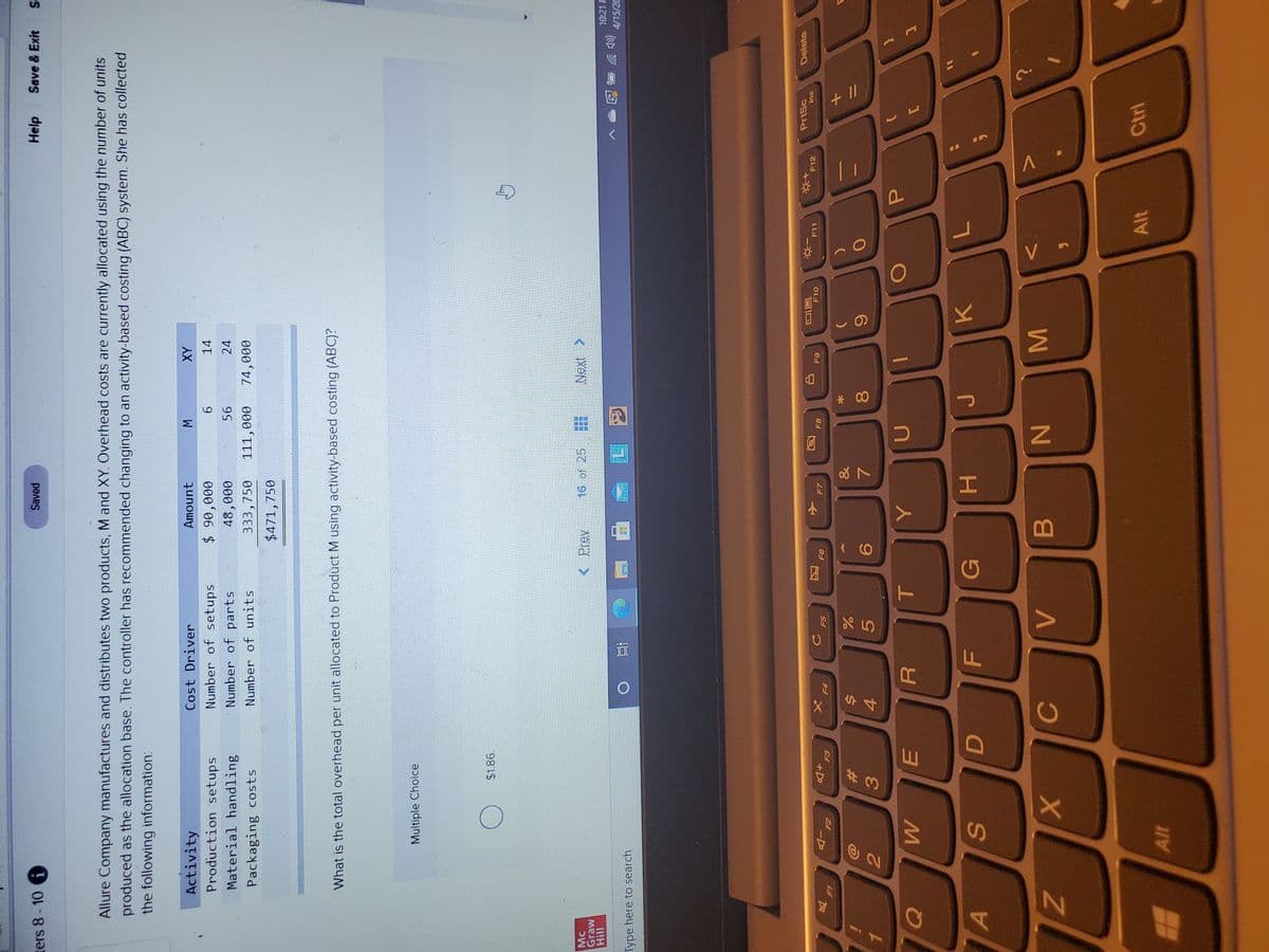 + I/
MN
* 00
SI
回2
ters 8-10
Saved
Help
Save & Exit
Allure Company manufactures and distributes two products, M and XY. Overhead costs are currently allocated using the number of units
produced as the allocation base. The controller has recommended changing to an activity-based costing (ABC) system. She has collected
the following information:
Activity
AX
14
Cost Driver
Amount
Number of setups
Number of parts
Production setups
000 06 $
000
111,000
Material handling
24
Packaging costs
Number of units
333,750
000
$471,750
What is the total overhead per unit allocated to Product M using activity-based costing (ABC)?
Multiple Choice
$1.86.
Mc
Graw
< Prev
16 of 25
< XƏN
10:21 F
(罗
4/15/20
Type here to search
PrtSc
Delete
1
F10
F11
F12
Ins
F8
F5
-D
+D
反
F4
&
%23
5.
6
3.
4.
A
G
K.
H.
Alt
