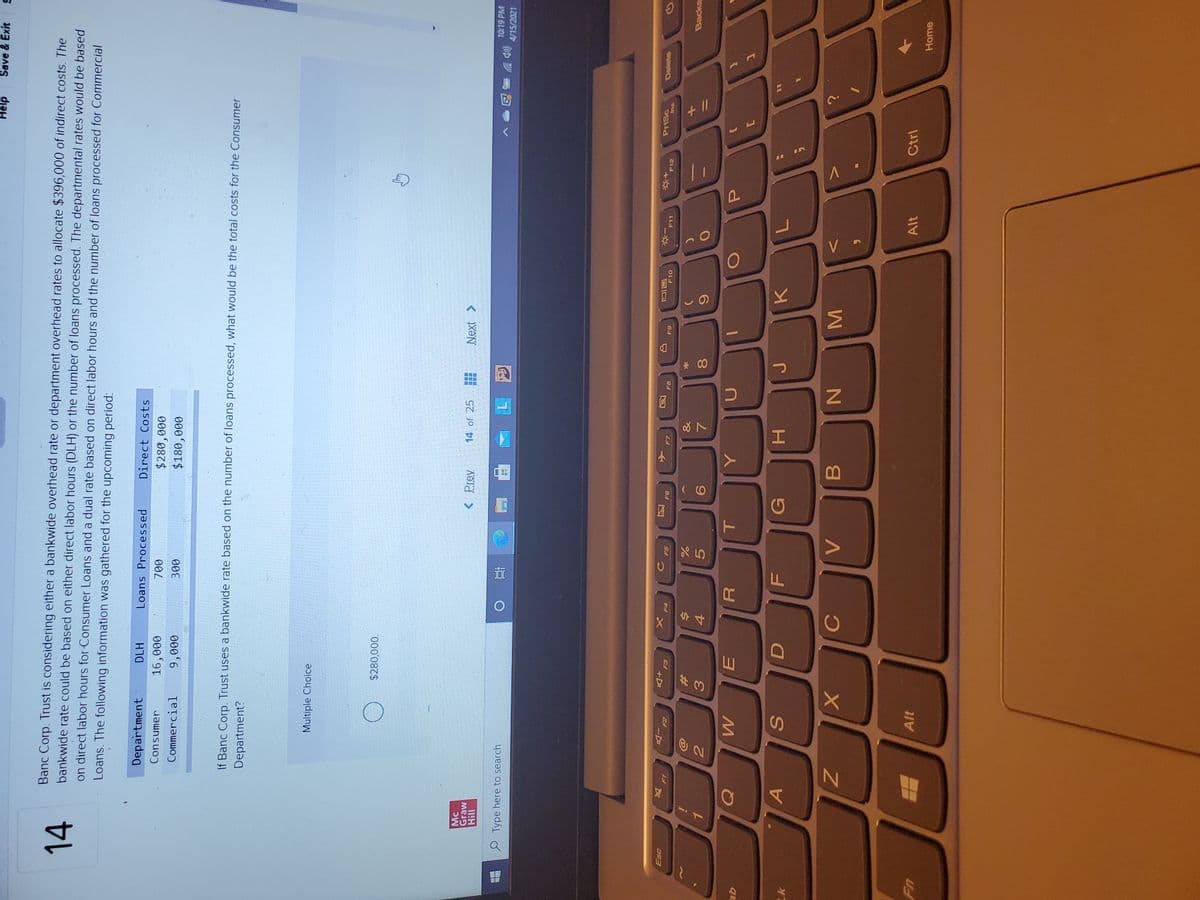 + I/
Magynt
MN
* 00
因
C.
L山
Help
Save & Exit
14
Banc Corp. Trust is considering either a bankwide overhead rate or department overhead rates to allocate $396,000 of indirect costs. The
bankwide rate could be based on either direct labor hours (DLH) or the number of loans processed. The departmental rates would be based
on direct labor hours for Consumer Loans and a dual rate based on direct labor hours and the number of loans processed for Commercial
Loans. The following information was gathered for the upcoming period:
Department
DLH
Loans Processed
Direct Costs
Consumer
$280,000
$180,000
16,000
Commercial
000'6
00E
If Banc Corp. Trust uses a bankwide rate based on the number of loans processed, what would be the total costs for the Consumer
Department?
Multiple Choice
000'0
Mc
Graw
< Prev.
14 of 25
Next >
11H
10:19 PM
O Type here to search
4/15/2021
近
人
F7
Esc
PriSc
Delete
+D
F12
反
F6
-D
F8
F10
F11
F-1
64
sup
23
3.
&
Backs
5.
19
4.
P.
qE
C
G
H.
B.
Alt
Alt
Ctrl
Home
