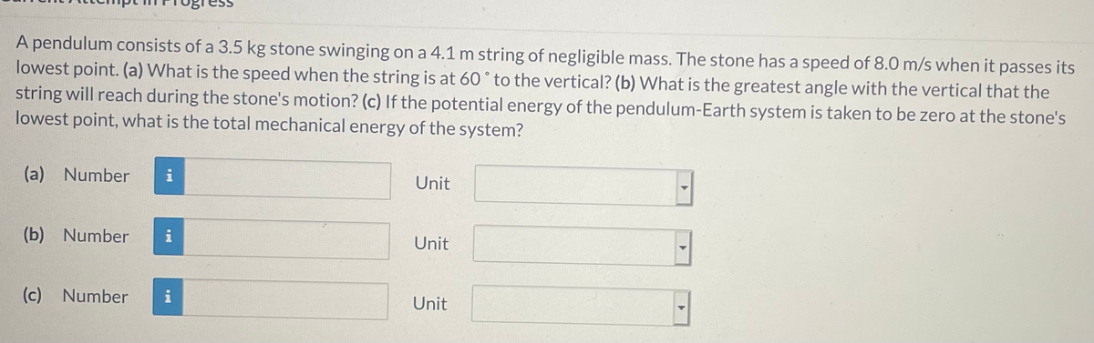 A pendulum consists of a 3.5 kg stone swinging on a 4.1 m string of negligible mass. The stone has a speed of 8.0 m/s when it passes its
lowest point. (a) What is the speed when the string is at 60° to the vertical? (b) What is the greatest angle with the vertical that the
string will reach during the stone's motion? (c) If the potential energy of the pendulum-Earth system is taken to be zero at the stone's
lowest point, what is the total mechanical energy of the system?
(a) Number
i
Unit
(b) Number
Unit
(c) Number
i
Unit
