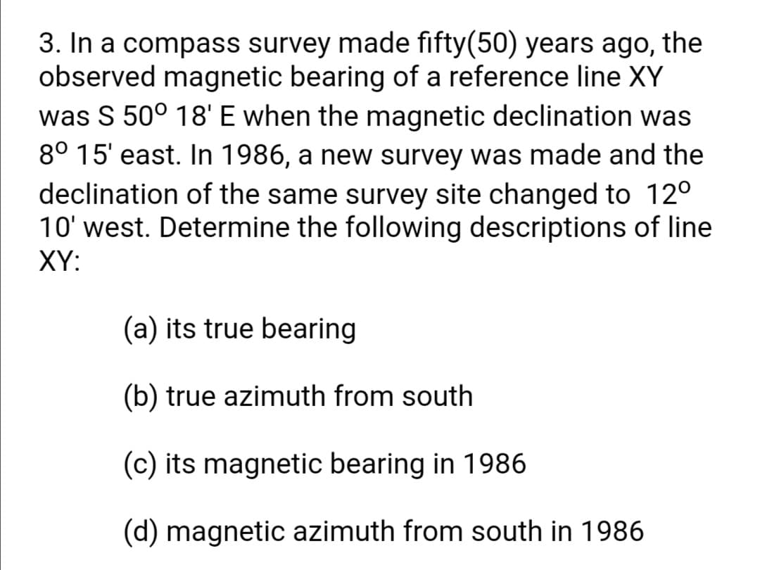 3. In a compass survey made fifty(50) years ago, the
observed magnetic bearing of a reference line XY
was S 50° 18' E when the magnetic declination was
8° 15' east. In 1986, a new survey was made and the
declination of the same survey site changed to 12°
10' west. Determine the following descriptions of line
XY:
(a) its true bearing
(b) true azimuth from south
(c) its magnetic bearing in 1986
(d) magnetic azimuth from south in 1986
