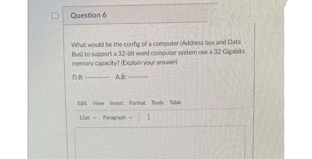 Question 6
What would be the config of a computer (Address bus and Data
Bus) to support a 32-bit word computer system use a 32 Gigabits
memory capacity? (Explain your answer)
D.B: ---------.. A.B:
******
Edit View Insert Format Tools Table
12pt M Paragraph
B