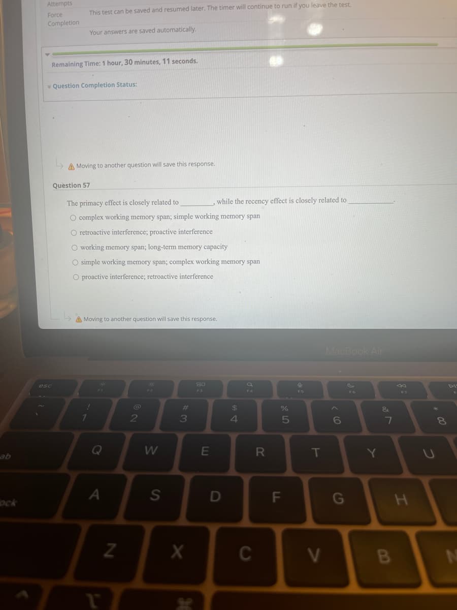 Attempts
This test can be saved and resumed later. The timer will continue to run if you leave the test.
Force
Completion
Your answers are saved automatically.
Remaining Time: 1 hour, 30 minutes, 11 seconds.
v Question Completion Status:
A Moving to another question will save this response.
Question 57
The primacy effect is closely related to
while the recency effect is closely related to
O complex working memory span; simple working memory span
O retroactive interference; proactive interference
O working memory span; long-term memory capacity
O simple working memory span; complex working memory span
O proactive interference; retroactive interference
A Moving to another question will save this response.
MacBook Air
80
esc
DI
F2
F3
F5
F7
%23
24
&
2
3
Q
W
T
ab
A
S
D
G
ock
C
V
(0
