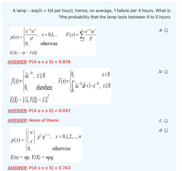 A lamp - exp() = 1/4 per hour), hence, on average, 1 failure per 4 hours. What is
?the probability that the lamp lasts between 4 to 5 hours
%3D
e"a*
.a
F(x)=
x= 0,1,.
x!
otherwise
p(x)=
1-0
[0,
E(X) = a = V(X)
ANSWER: P(4 s x s 5) = 0.818
.b O
le*, x20
(0,
F(x =
0, elsewhere
r<0
[ ie*d=1-e*, x20
EX) = 1/, V(X) = 1/2
ANSWER: P(4 s xs 5) = 0.081
ANSWER: None of these
.c
.d O
p°q"*, x=0,1,2,., n
p(x) =-
|0,
otherwise
Е(x) — пр, Ү(X) - пра
%3D
ANSWER: P(4sxs 5) = 0.743
