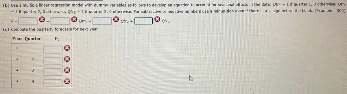 (b) Use a multiple linear regression model with dummy variables as follows to develop an equation to account for seasonal effects in the data: Qtrı = 1 if quarter 1, 0 otherwise; Qtr2
= 1 if quarter 2, 0 otherwise; Qtr3 = 1 if quarter 3, 0 otherwise. For subtractive or negative numbers use a minus sign even if there is a + sign before the blank. (Example: -300)
Qtri +
Qtr2
Qtr3
(c) Compute the quarterly forecasts for next year.
Year Quarter
Ft
4
1
4
2
4
3
4
4.
