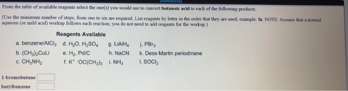 [Heferences]
From the table of available reagents select the one(s) you would use to convert butanoic acid to each of the following products:
(Use the minimum number of steps; from one to six are required. List reagents by letter in the order that they are used; example: fa. NOTE: Assume that a normal
aqueous (or mild acid) workup follows each reaction; you do not need to add reagents for the workup.)
Reagents Available
d. H₂O, H₂SO4
e. H₂. Pd/C
f. K OC(CH3)3 i. NH3
a. benzene/AICI,
b. (CH3)2Culi
6. CHINH,
1-bromobutane
butylbenzene
9. LiAlH₂
h. NaCN
j. PBrs
k. Dess-Martin periodinane
I. SOCI₂