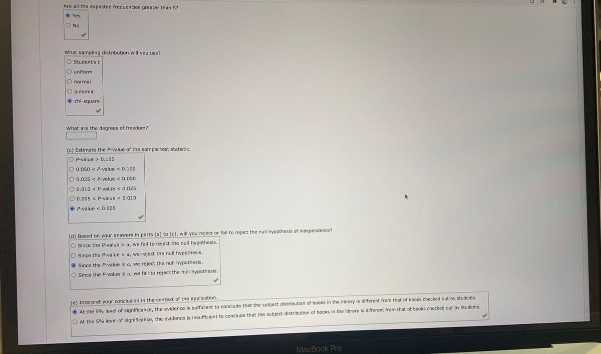 Are all the expected frequencies greater than 5?
Yes
No
What sampling distribution will you use?
Student's t
uniform
normal
binomial
chi-square
What are the degrees of freedom?
(c) Estimate the P-value of the sample test statistic.
O P-value > 0.100
O 0.050 < P-value < 0.100
O 0.025 < P-value < 0.050
0.010 < P-value < 0.025
0.005 < P-value < 0.010
P-value < 0.005
(d) Based on your answers in parts (a) to (c), will you reject or fail to reject the null hypothesis of independence?
O Since the P-value > a, we fail to reject the null hypothesis.
Since the P-value > a, we reject the null hypothesis.
Since the P-value < a, we reject the null hypothesis.
Since the P-value < a, we fail to reject the null hypothesis.
(e) Interpret your conclusion in the context of the application.
At the 5% level of significance, the evidence is sufficient to conclude that the subject distribution of books in the library is different from that of books checked out by students.
At the 5% level of significance, the evidence is insufficient to conclude that the subject distribution of books in the library is different from that of books checked out by students.
MacBook Pro
..
