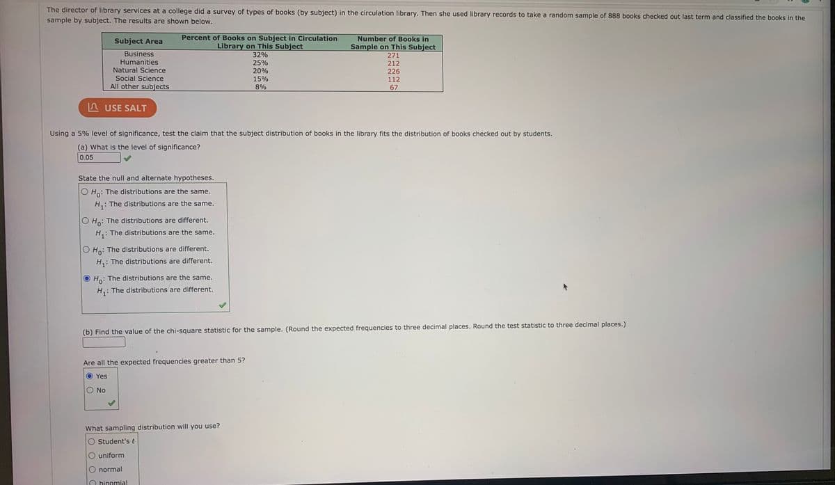 The director of library services at a college did a survey of types of books (by subject) in the circulation library. Then she used library records to take a random sample of 888 books checked out last term and classified the books in the
sample by subject. The results are shown below.
Percent of Books on Subject in Circulation
Library on This Subject
Number of Books in
Subject Area
Sample on This Subject
271
Business
32%
Humanities
25%
212
Natural Science
20%
226
Social Science
15%
112
All other subjects
8%
67
n USE SALT
Using a 5% level of significance, test the claim that the subject distribution of books in the library fits the distribution of books checked out by students.
(a) What is the level of significance?
0.05
State the null and alternate hypotheses.
: The distributions are the same.
O Ho:
H,: The distributions are the same.
O Ho: The distributions are different.
H,: The distributions are the same.
: The distributions are different.
O Ho:
H,: The distributions are different.
Ho: The distributions are the same.
H: The distributions are different.
(b) Find the value of the chi-square statistic for the sample. (Round the expected frequencies to three decimal places. Round the test statistic to three decimal places.)
Are all the expected frequencies greater than 5?
Yes
No
What sampling distribution will you use?
Student's t
O uniform
normal
binomial
