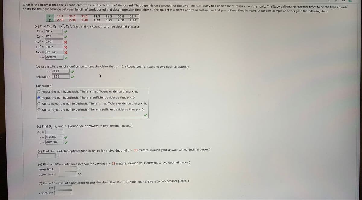 What is the optimal time for a scuba diver to be on the bottom of the ocean? That depends on the depth of the dive. The U.S. Navy has done a lot of research on this topic. The Navy defines the "optimal time" to be the time at each
depth for the best balance between length of work period and decompression time after surfacing. Let x = depth of dive in meters, and let y optimal time in hours. A random sample of divers gave the following data.
15.1
23.3
32.2
38.3
51.3
20.5
22.7
2.48
2.38
1.48
1.03
0.75
2.38
2.20
(a) Find Ex, Ey, Ex², Ey², Exy, and r. (Roundr to three decimal places.)
Ex = 203.4
Ey = 12.7
Ex2 = 0.001
Ey? = 0.002
Exy = 931.638
r= -0.9655
(b) Use a 1% level of significance to test the claim that p < 0. (Round your answers to two decimal places.)
t = -8.29
critical t = -3.36
Conclusion
O Reject the null hypothesis. There is insufficient evidence that p < 0.
Reject the null hypothesis. There is sufficient evidence that p < 0.
Fail to reject the null hypothesis. There is insufficient evidence that p < 0.
O Fail to reject the null hypothesis. There is sufficient evidence that p < 0.
(c) Find Se, a, and b. (Round your answers to five decimal places.)
Se
a = 3.43032
b = |-0.05562
%3D
(d) Find the predicted optimal time in hours for a dive depth of x = 33 meters. (Round your answer to two decimal places.)
hr
(e) Find an 80% confidence interval for y when x = 33 meters. (Round your answers to two decimal places.)
lower limit
hr
hr
upper limit
(f) Use a 1% level of significance to test the claim that B < 0. (Round your answers to two decimal places.)
t =
critical t =
