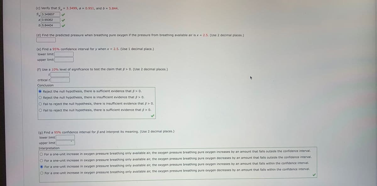 (c) Verify that S̟ 3.3499, a - 0.951, and b 5.844.
e
Se
3.349857
a 0.95062
b 5.84404
(d) Find the predicted pressure when breathing pure oxygen if the pressure from breathing available air is x = 2.5. (Use 2 decimal places.)
(e) Find a 95% confidence interval for y when x =
2.5. (Use 1 decimal place.)
lower limit
upper limit
(f) Use a 10% level of significance to test the claim that ß > 0. (Use 2 decimal places.)
critical t
Conclusion
Reject the null hypothesis, there is sufficient evidence that B > 0.
Reject the null hypothesis, there is insufficient evidence that ß > 0.
O Fail to reject the null hypothesis, there is insufficient evidence that ß > 0.
O Fail to reject the null hypothesis, there is sufficient evidence that ß > 0.
(g) Find a 95% confidence interval for B and interpret its meaning. (Use 2 decimal places.)
lower limit
upper limit
Interpretation
For a one-unit increase in oxygen pressure breathing only available air, the oxygen pressure breathing pure oxygen increases by an amount that falls outside the confidence interval.
O For a one-unit increase in oxygen pressure breathing only available air, the oxygen pressure breathing pure oxygen decreases by an amount that falls outside the confidence interval.
For a one-unit increase in oxygen pressure breathing only available air, the oxygen pressure breathing pure oxygen increases by an amount that falls within the confidence interval.
O For a one-unit increase in oxygen pressure breathing only available air, the oxygen pressure breathing pure oxygen decreases by an amount that falls within the confidence interval.
