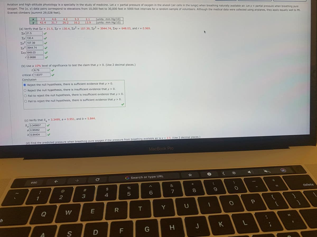 Aviation and high-altitude physiology is a specialty in the study of medicine. Let x = partial pressure of oxygen in the alveoli (air cells in the lungs) when breathing naturally available air. Let y = partial pressure when breathing pure
oxygen. The (x, y) data pairs correspond to elevations from 10,000 feet to 30,000 feet in 5000 foot intervals for a random sample of volunteers. Although the medical data were collected using airplanes, they apply equally well to Mt.
%3D
Everest climbers (summit 29,028 feet).
(units: mm Hg/10)
(units: mm Hg/10)
7.3
4.6
4.2
3.3
2.1
42.4
31.7
26.2
16.2
13.9
(a) Verify that Ex = 21.5, Ey = 130.4, Ex = 107.39, Ey = 3944.74, Exy = 648.03, andr 0.969.
Σχ 21.5
%3D
%3D
Ey 130.4
Ex2 | 107.39
Ey2 3944.74
Exy 648.03
r0.9686
(b) Use a 10% level of significance to test the claim that p > 0. (Use 2 decimal places.)
t 6.79
critical t 1.6377
Conclusion
Reject the null hypothesis, there is sufficient evidence that p > 0.
Reject the null hypothesis, there is insufficient evidence that p > 0.
Fail to reject the null hypothesis, there is insufficient evidence that p > 0.
Fail to reject the null hypothesis, there is sufficient evidence that p > 0.
(c) Verify that S 3.3499, a 0.951, and b 5.844.
e
Se
3.349857
a 0.95062
b 5.84404
%3D
(d) Find the predicted pressure when breathing pure oxygen if the pressure from breathing available air is x = 2.5. (Use 2 decimal places.)
MacBook Pro
G Search or type URL
esc
delete
%23
$
7
6.
2
3
4
T
Y
Q
J
K
G
D
00
F.
