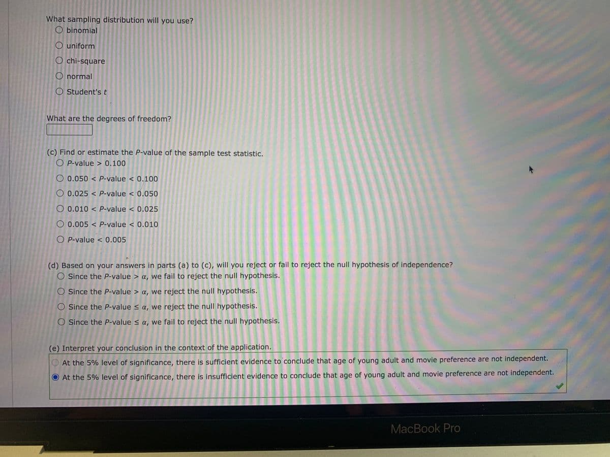 What sampling distribution will you use?
O binomial
O uniform
O chi-square
O normal
O Student's t
What are the degrees of freedom?
(c) Find or estimate the P-value of the sample test statistic.
O P-value > 0.100
O 0.050 < P-value < 0.100
O 0.025 < P-value < 0.050
O 0.010 < P-value < 0.025
O 0.005 < P-value < 0.010
O P-value < 0.005
(d) Based on your answers in parts (a) to (c), will you reject or fail to reject the null hypothesis of independence?
O Since the P-value > a, we fail to reject the null hypothesis.
O Since the P-value > ¤, we reject the null hypothesis.
O Since the P-value < a, we reject the null hypothesis.
O Since the P-value s a, we fail to reject the null hypothesis.
(e) Interpret your conclusion in the context of the application.
At the 5% level of significance, there is sufficient evidence to conclude that age of young adult and movie preference are not independent.
O At the 5% level of significance, there is insufficient evidence to conclude that age of young adult and movie preference are not independent.
MacBook Pro
