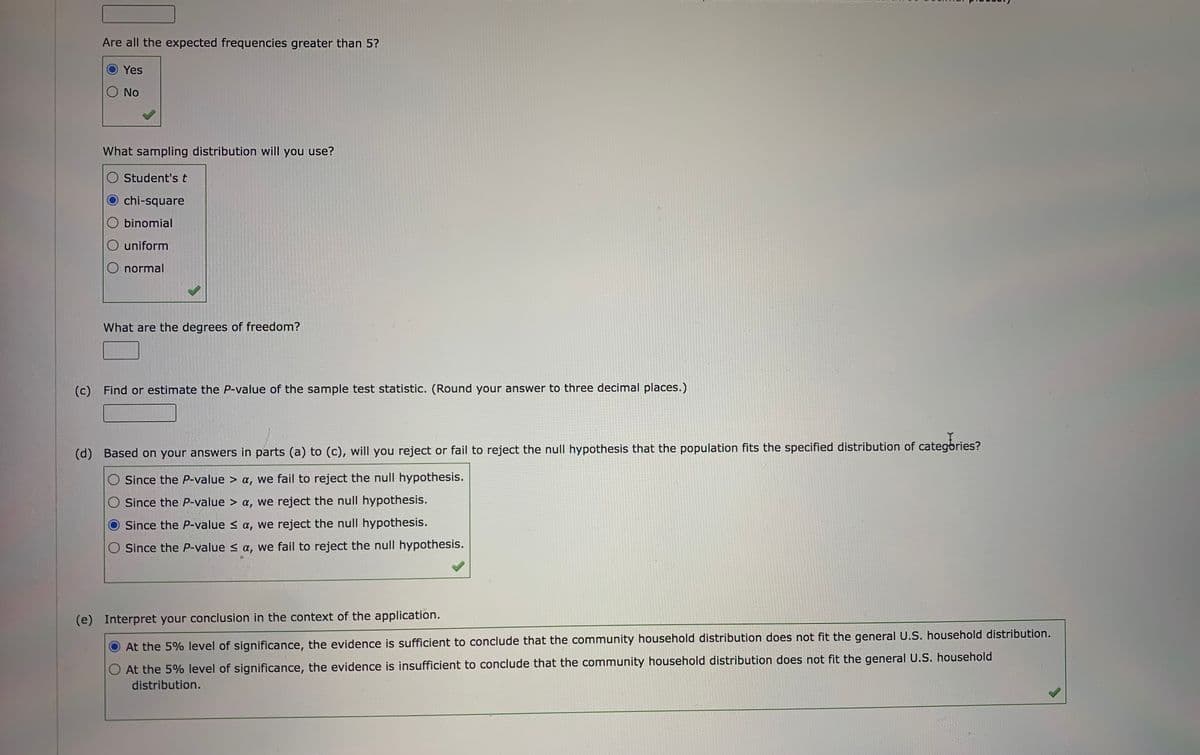 Are all the expected frequencies greater than 5?
Yes
No
What sampling distribution will you use?
Student's t
O chi-square
O binomial
O uniform
O normal
What are the degrees of freedom?
(c) Find or estimate the P-value of the sample test statistic. (Round your answer to three decimal places.)
(d) Based on your answers in parts (a) to (c), will you reject or fail to reject the null hypothesis that the population fits the specified distribution of categbries?
O Since the P-value > a, we fail to reject the null hypothesis.
O Since the P-value > a, we reject the null hypothesis.
Since the P-value < a, we reject the null hypothesis.
O Since the P-value s a, we fail to reject the null hypothesis.
(e) Interpret your conclusion in the context of the application.
O At the 5% level of significance, the evidence is sufficient to conclude that the community household distribution does not fit the general U.S. household distribution.
At the 5% level of significance, the evidence is insufficient to conclude that the community household distribution does not fit the general U.S. household
distribution.
