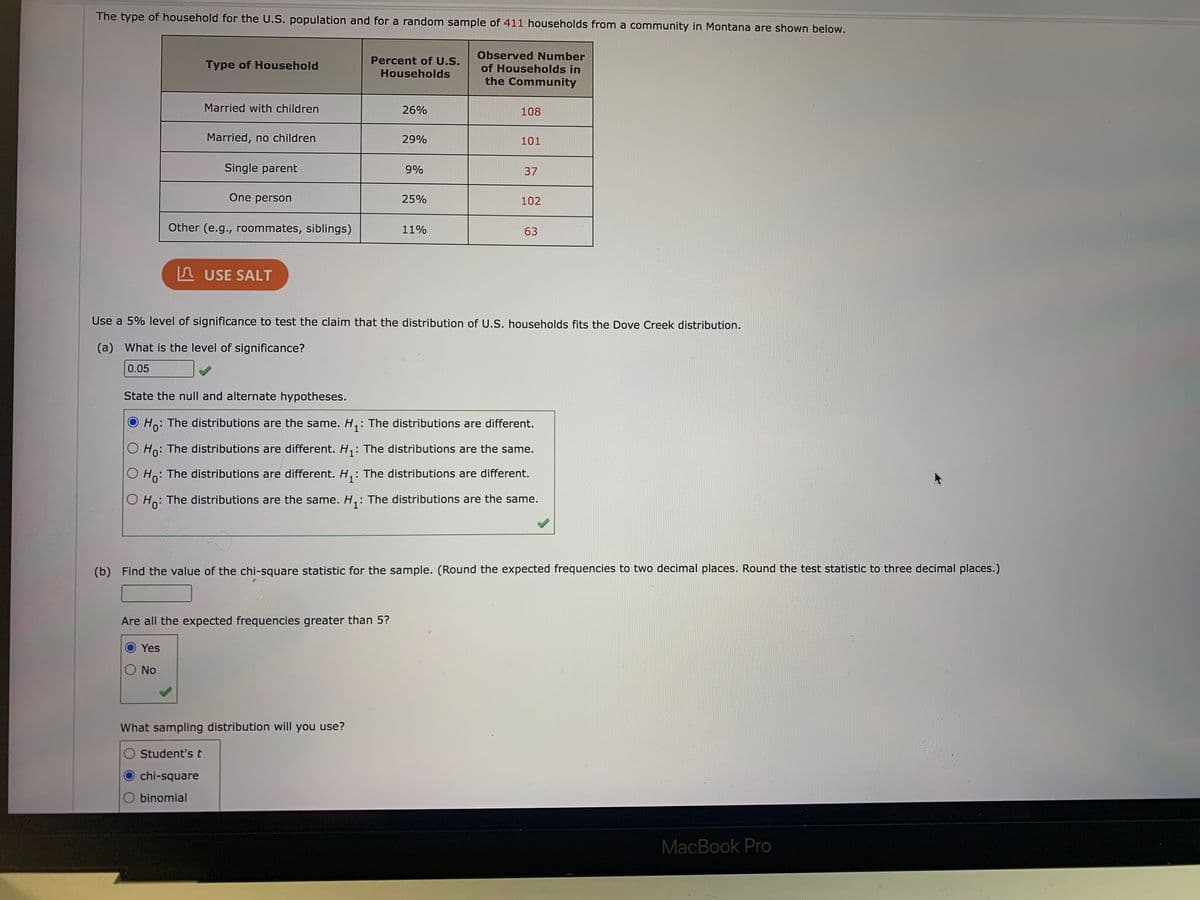 The type of household for the U.S. population and for a random sample of 411 households from a community in Montana are shown below.
Observed Number
Percent of U.S.
Type of Household
of Households in
Households
the Community
Married with children
26%
108
Married, no children
29%
101
Single parent
9%
37
One person
25%
102
Other (e.g., roommates, siblings)
11%
63
A USE SALT
Use a 5% level of significance to test the claim that the distribution of U.S. households fits the Dove Creek distribution.
(a) What is the level of significance?
0.05
State the null and alternate hypotheses.
Ho: The distributions are the same. H,: The distributions are different.
O Ho: The distributions are different. H,: The distributions are the same.
The distributions are different.
Ho:
: The distributions are different.
O Ho: The distributions are the same. H,: The distributions are the same.
(b) Find the value of the chi-square statistic for the sample. (Round the expected frequencies to two decimal places. Round the test statistic to three decimal places.)
Are all the expected frequencies greater than 5?
Yes
No
What sampling distribution will you use?
O Student's t
chi-square
O binomial
MacBook Pro
