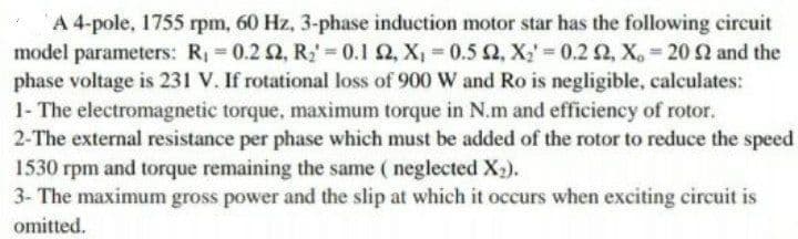 A 4-pole, 1755 rpm, 60 Hz, 3-phase induction motor star has the following circuit
model parameters: R = 0.2 2, R; = 0.1 2, X, = 0.5 2, X;' 0.2 2, X, 20 2 and the
phase voltage is 231 V. If rotational loss of 900 W and Ro is negligible, calculates:
1- The electromagnetic torque, maximum torque in N.m and efficiency of rotor.
2-The external resistance per phase which must be added of the rotor to reduce the speed
1530 rpm and torque remaining the same ( neglected X,).
3- The maximum gross power and the slip at which it occurs when exciting circuit is
omitted.
