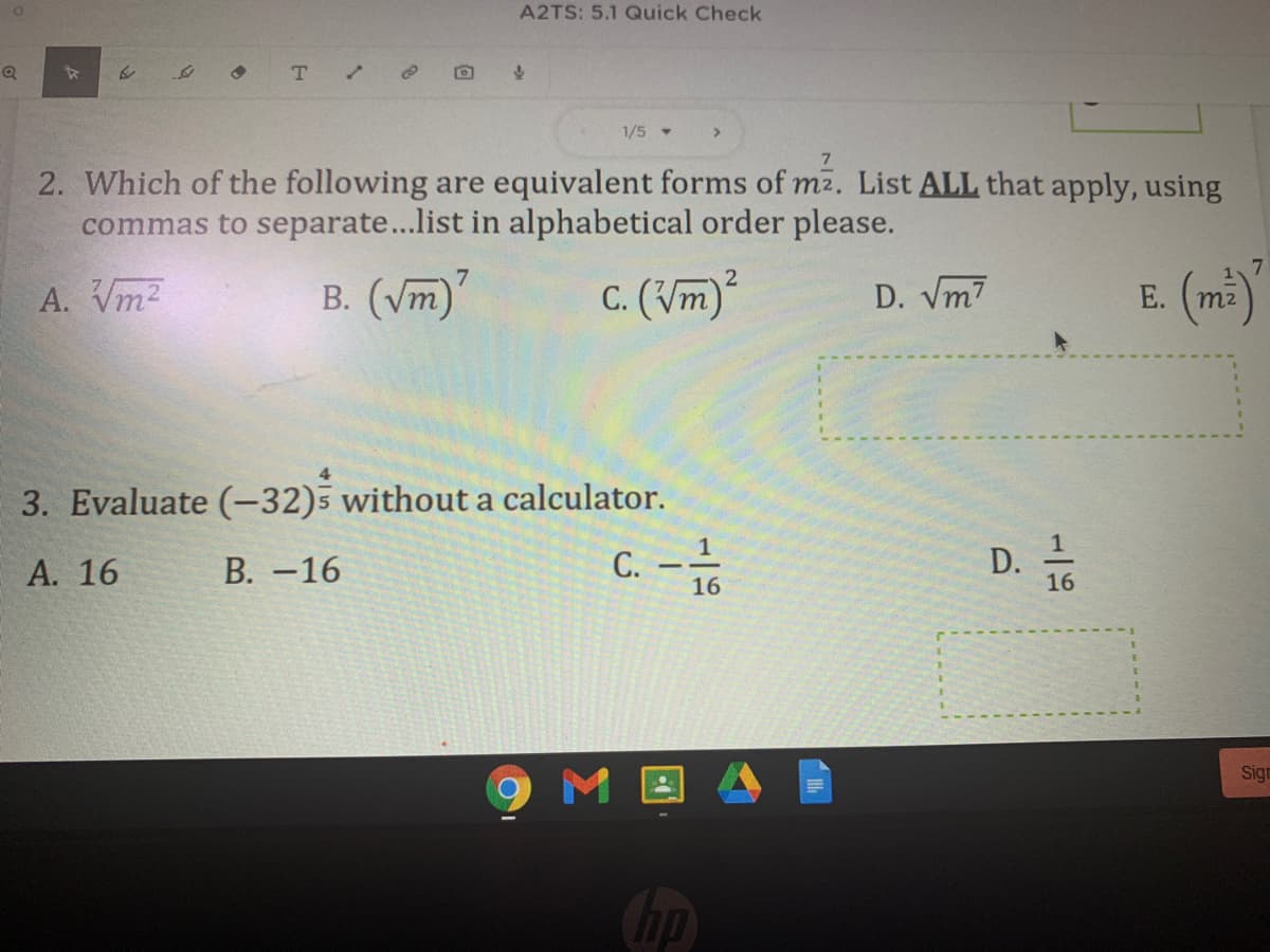 A2TS: 5.1 Quick Check
T.
1/5 -
2. Which of the following are equivalent forms of m2. List ALL that apply, using
commas to separate...list in alphabetical order please.
7
A. Vm2
B. (/m)
c. (Vm)
D. Vm7
Е.
m2
3. Evaluate (-32)5 without a calculator.
D. -
1
А. 16
В. -16
С.
16
16
Sign
hp
