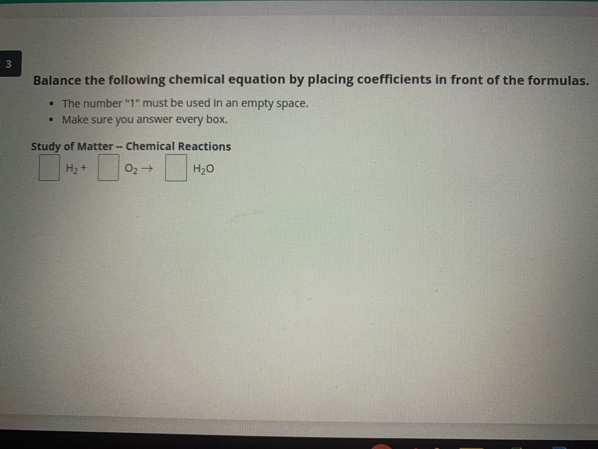 3
Balance the following chemical equation by placing coefficients in front of the formulas.
The number "1" must be used in an empty space.
Make sure you answer every box.
Study of Matter - Chemical Reactions
H2 +
H20
