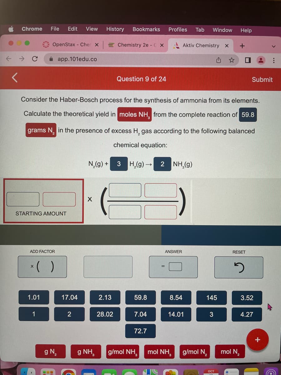 ←
Chrome File Edit View
OpenStax Cher X
STARTING AMOUNT
ADD FACTOR
( )
1.01
1
app.101edu.co
g N
Consider the Haber-Bosch process for the synthesis of ammonia from its elements.
Calculate the theoretical yield in moles NH, from the complete reaction of 59.8
grams N₂ in the presence of excess H, gas according to the following balanced
chemical equation:
17.04
2
History Bookmarks
N₂(g) +
X
g NH
2.13
Chemistry 2e - CX
28.02
Question 9 of 24
59.8
3 H₂(g) → 2 NH,(9)
7.04
Profiles Tab Window Help
72.7
g/mol NH,
Aktiv Chemistry X +
ANSWER
8.54
14.01
mol NH,
g/mol N
145
3
OCT
☐
RESET
2
mol N
Submit
3.52
4.27
+