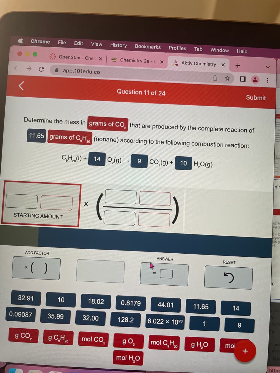 Chrome File Edit View
ADD FACTOR
STARTING AMOUNT
32.91
OpenStax - Cher x
0.09087
g CO₂
app.101edu.co
Determine the mass in grams of CO₂ that are produced by the complete reaction of
11.65 grams of C₂H₂ (nonane) according to the following combustion reaction:
20
C₂H₂(1) + 14 O₂(g)
10
35.99
g C. H ₂0
X
18.02
History Bookmarks
Chemistry 2e - C x
32.00
Question 11 of 24
mol CO
→
0.8179
128.2
Profiles Tab Window
9 CO₂(g) + 10 H₂O(g)
g 0₂
mol H₂O
ANSWER
Aktiv Chemistry X
44.01
6.022 x 1023
mol CH₂0
11.65
1
g H₂O
+
RESET
2
Help
14
mol
9
Submit
:
+
inir
NJ) H
CH
+C
cyan
55 gm
9
https