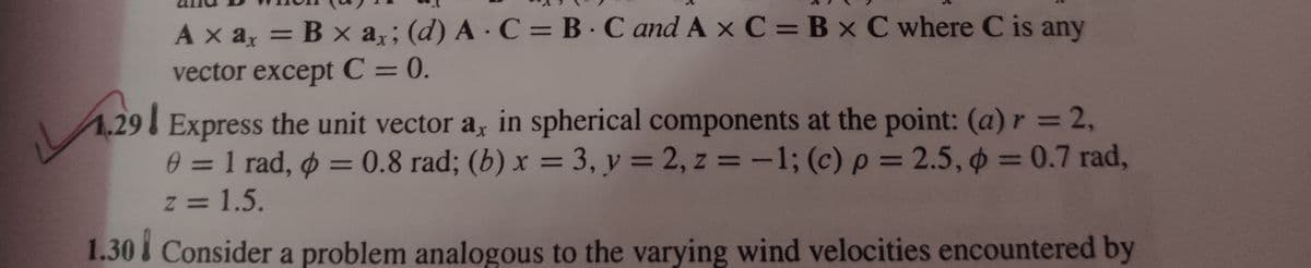 LL
Axax = B x ax; (d) A C = BC and Ax C = B x C where C is any
vector except C = 0.
29
ax
Express the unit vector a, in spherical components at the point: (a) r = 2,
0 = 1 rad, p = 0.8 rad; (b) x = 3, y = 2, z = -1; (c) p = 2.5, p = 0.7 rad,
z = 1.5.
1.30 Consider a problem analogous to the varying wind velocities encountered by