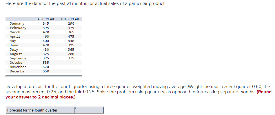 Here are the data for the past 21 months for actual sales of a particular product:
LAST YEAR
THIS YEAR
January
February
345
290
395
375
March
470
365
April
May
460
475
400
440
June
470
325
July
August
September
October
430
365
325
280
375
375
535
November
570
December
550
Develop a forecast for the fourth quarter using a three-quarter, weighted moving average. Weight the most recent quarter 0.50, the
second most recent 0.25, and the third 0.25. Solve the problem using quarters, as opposed to forecasting separate months. (Round
your answer to 2 decimal places.)
Forecast for the fourth quarter
