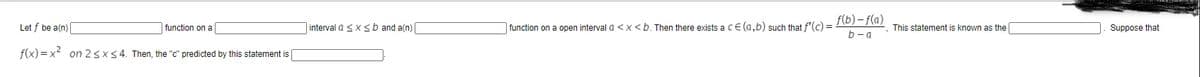 f(b) - f(a)
Let f be a(n)
|function on a
interval a sx <b and a(n)
function on a open interval a <x <b. Then there exists a CE (a,b) such that f'(c) =
This statement is known as the
Suppose that
b-a
f(x) = x2 on 2sx54. Then, the "c" predicted by this statement is
